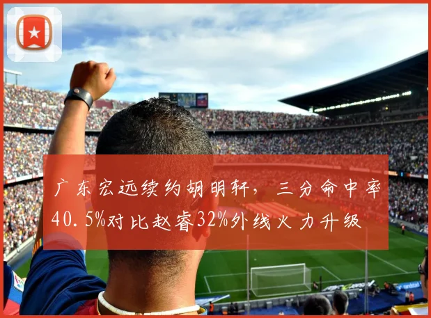 广东宏远续约胡明轩，三分命中率40.5%对比赵睿32%外线火力升级