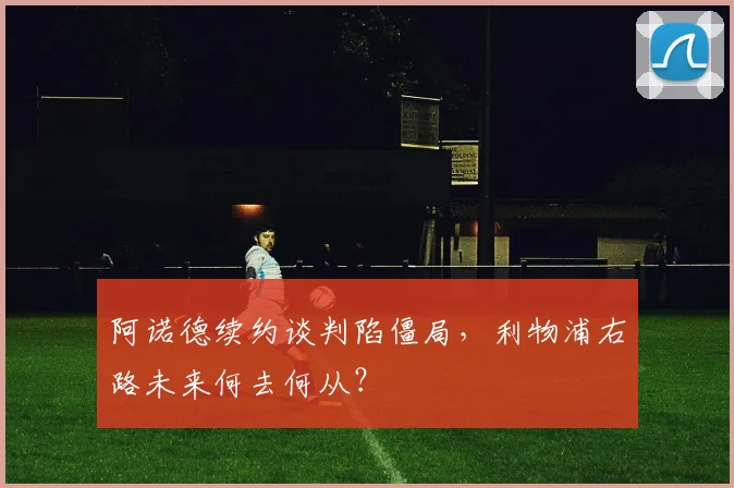 阿诺德续约谈判陷僵局，利物浦右路未来何去何从？
