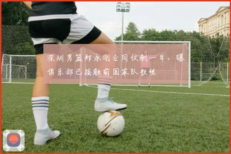 深圳男篮郑永刚合同仅剩一年，曝俱乐部已接触前国家队教练